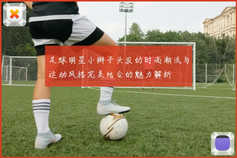 足球明星小辫子头发的时尚潮流与运动风格完美结合的魅力解析