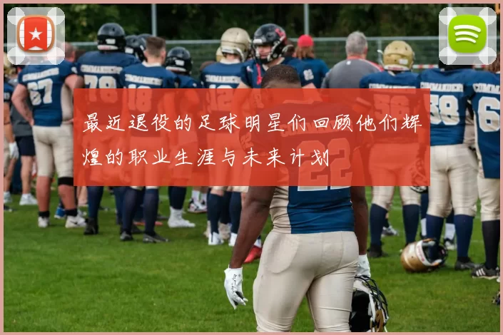最近退役的足球明星们回顾他们辉煌的职业生涯与未来计划