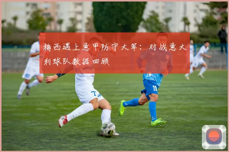 梅西遇上意甲防守大军：对战意大利球队数据回顾