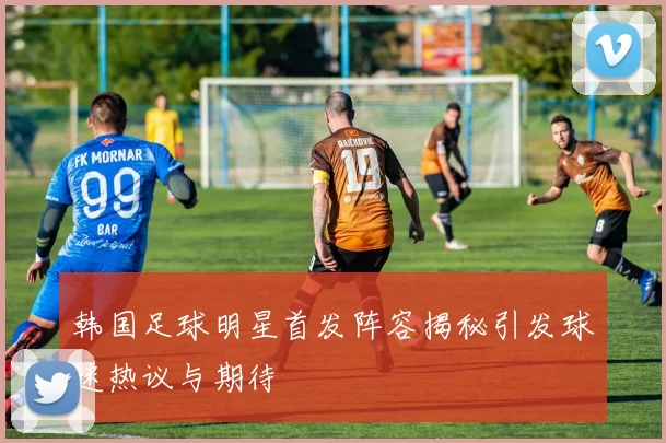 韩国足球明星首发阵容揭秘引发球迷热议与期待