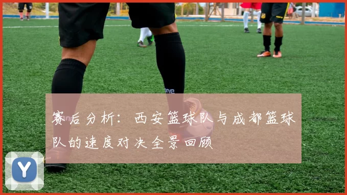 赛后分析：西安篮球队与成都篮球队的速度对决全景回顾