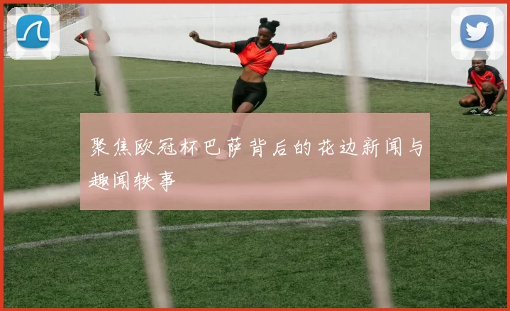 聚焦欧冠杯巴萨背后的花边新闻与趣闻轶事