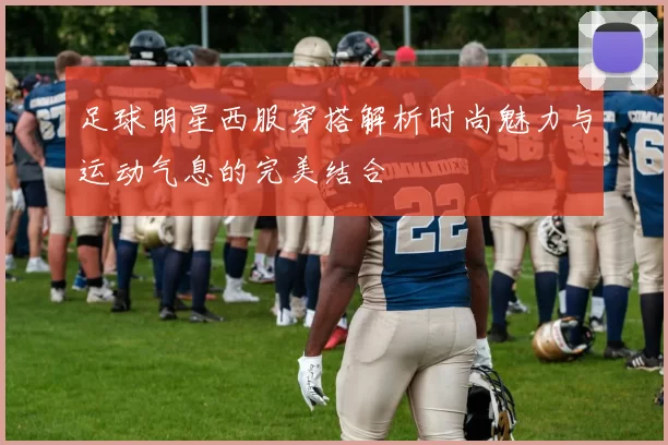 足球明星西服穿搭解析时尚魅力与运动气息的完美结合