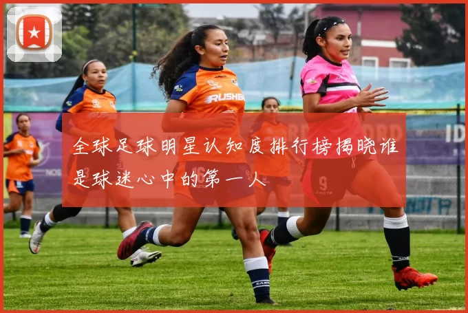 全球足球明星认知度排行榜揭晓谁是球迷心中的第一人