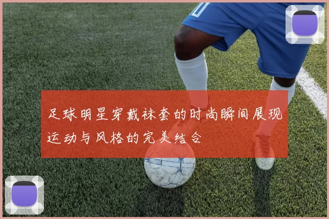 足球明星穿戴袜套的时尚瞬间展现运动与风格的完美结合