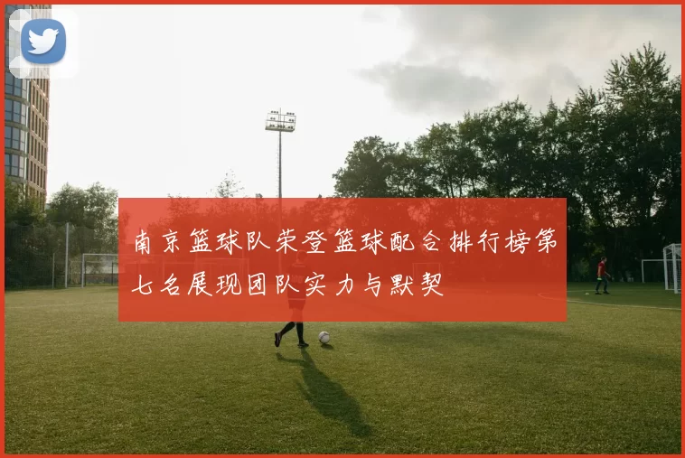 南京篮球队荣登篮球配合排行榜第七名展现团队实力与默契