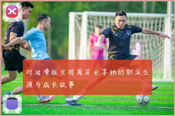 对话滑板女将周芳分享她的职业生涯与成长故事