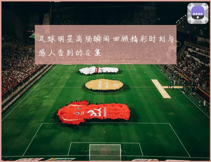足球明星离场瞬间回顾精彩时刻与感人告别的合集