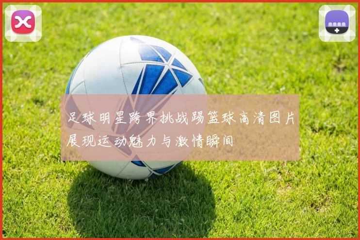 足球明星跨界挑战踢篮球高清图片展现运动魅力与激情瞬间