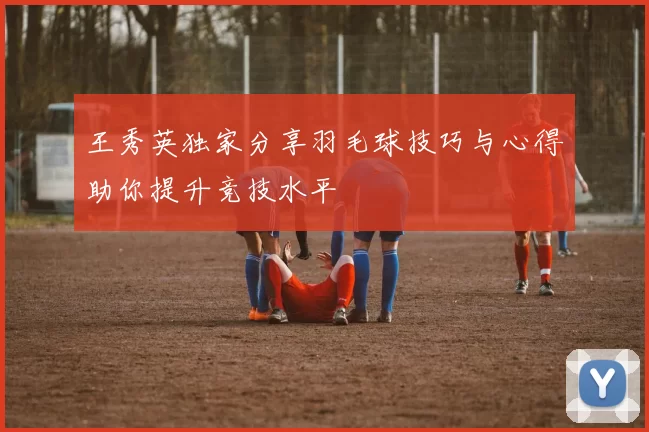 王秀英独家分享羽毛球技巧与心得助你提升竞技水平