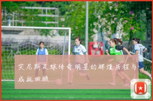 突尼斯足球传奇明星的辉煌历程与成就回顾