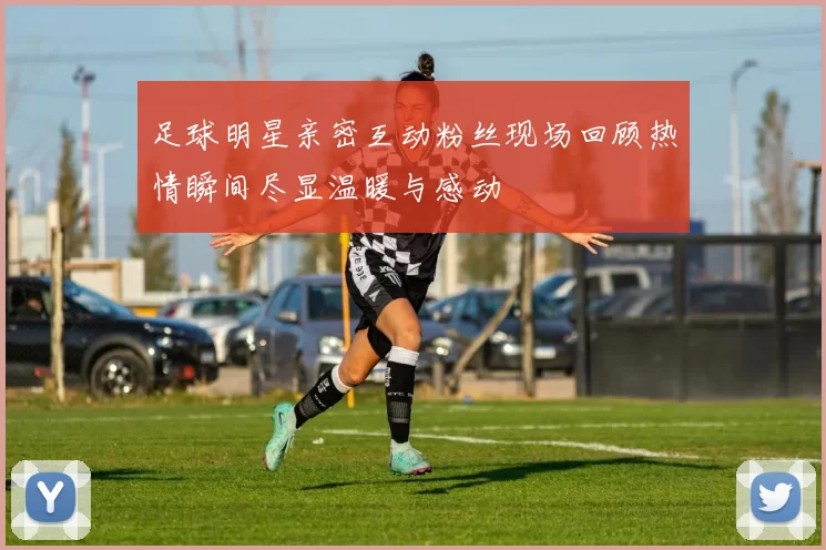足球明星亲密互动粉丝现场回顾热情瞬间尽显温暖与感动