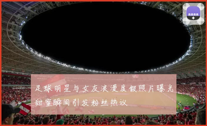 足球明星与女友浪漫度假照片曝光甜蜜瞬间引发粉丝热议