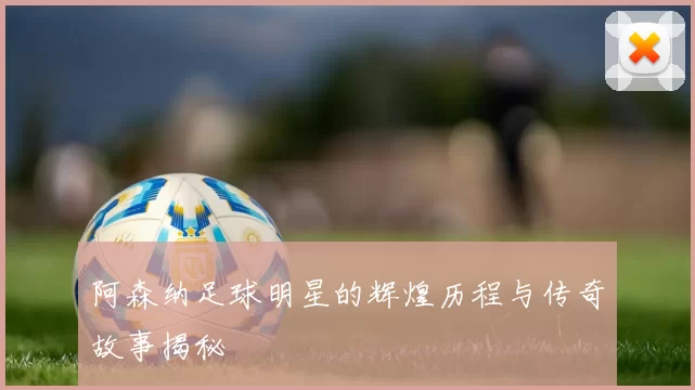 阿森纳足球明星的辉煌历程与传奇故事揭秘
