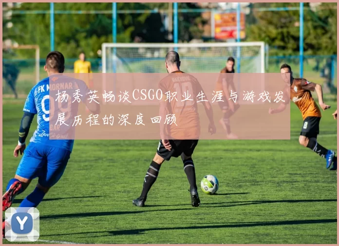 杨秀英畅谈CSGO职业生涯与游戏发展历程的深度回顾