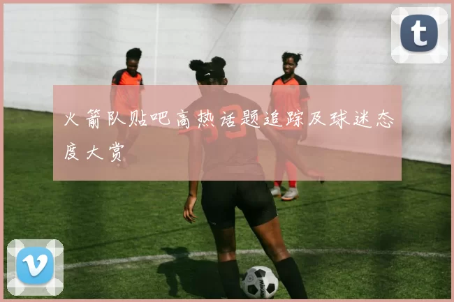 火箭队贴吧高热话题追踪及球迷态度大赏