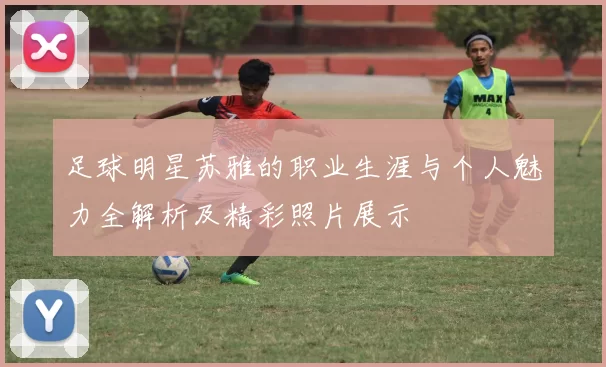 足球明星苏雅的职业生涯与个人魅力全解析及精彩照片展示