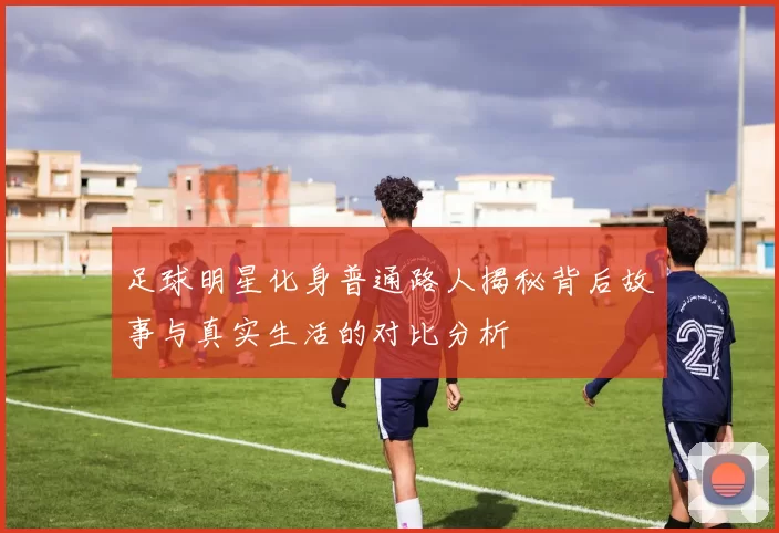足球明星化身普通路人揭秘背后故事与真实生活的对比分析