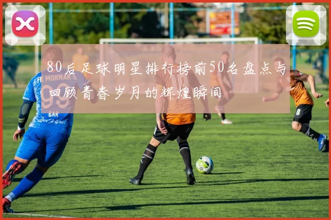 80后足球明星排行榜前50名盘点与回顾青春岁月的辉煌瞬间
