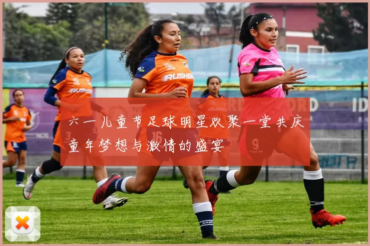 六一儿童节足球明星欢聚一堂共庆童年梦想与激情的盛宴