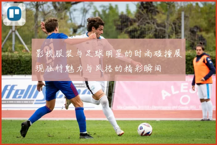 影视服装与足球明星的时尚碰撞展现独特魅力与风格的精彩瞬间